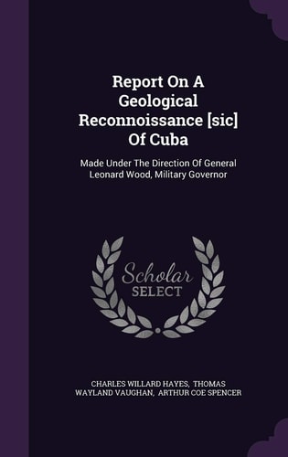 Report On A Geological Reconnoissance [sic] Of Cuba Made Under The Direction Of General Leonard Wood, Military Governor