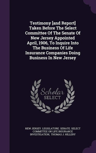 Testimony [And Report] Taken Before the Select Committee of the Senate of New Jersey Appointed April, 1906, to Inquire Into the Business of Life Insurance Companies Doing Business in New Jersey