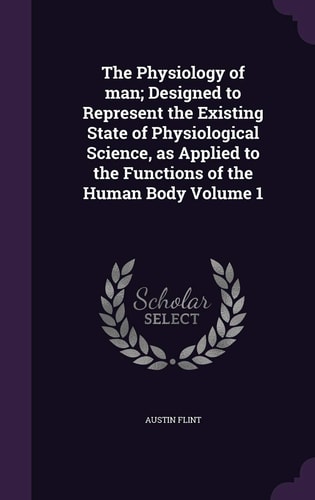 The Physiology of Man; Designed to Represent the Existing State of Physiological Science, As Applied to the Functions of the Human Body Volume 1