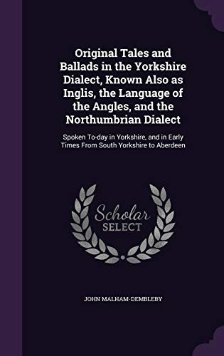 Original Tales and Ballads in the Yorkshire Dialect, Known Also As Inglis, the Language of the Angles, and the Northumbrian Dialect Spoken To-Day in Yorkshire, and in Early Times from South Yorkshire to Aberdeen