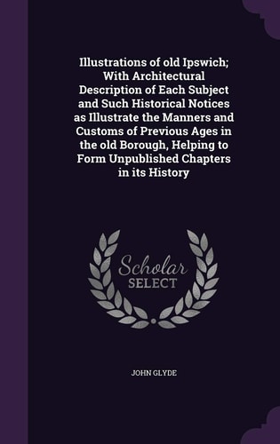 Illustrations of Old Ipswich; With Architectural Description of Each Subject and Such Historical Notices as Illustrate the Manners and Customs of Previous Ages in the Old Borough, Helping to Form Unpublished Chapters in Its History