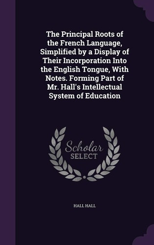 The Principal Roots of the French Language, Simplified by a Display of Their Incorporation Into the English Tongue, With Notes. Forming Part of Mr. Hall's Intellectual System of Education