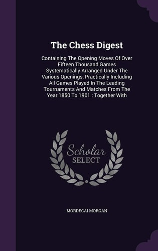 The Chess Digest Containing The Opening Moves Of Over Fifteen Thousand Games Systematically Arranged Under The Various Openings, Practically Including All Games Played In The Leading Tournaments And Matches From The Year 1850 To 1901: Together With