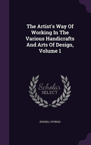 The Artist's Way of Working in the Various Handicrafts and Arts of Design, Volume 1