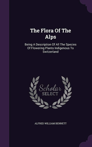 The Flora Of The Alps Being A Description Of All The Species Of Flowering Plants Indigenous To Switzerland