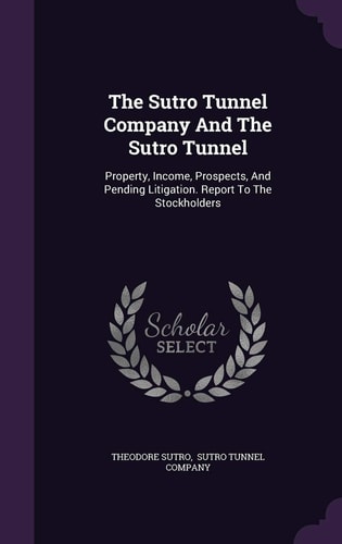 The Sutro Tunnel Company and the Sutro Tunnel Property, Income, Prospects, and Pending Litigation. Report to the Stockholders