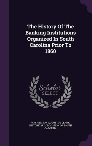 The History of the Banking Institutions Organized in South Carolina Prior To 1860