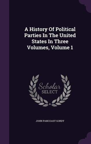 A History Of Political Parties In The United States In Three Volumes, Volume 1