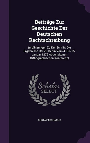 Beiträge Zur Geschichte Der Deutschen Rechtschreibung (ergänzungen Zu Der Schrift: Die Ergebnisse Der Zu Berlin Vom 4. Bis 15. Januar 1876 Abgehaltenen Orthographischen Konferenz)