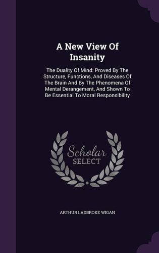 A New View Of Insanity The Duality Of Mind: Proved By The Structure, Functions, And Diseases Of The Brain And By The Phenomena Of Mental Derangement, And Shown To Be Essential To Moral Responsibility