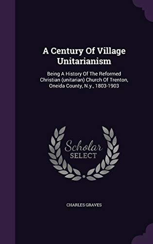 A Century Of Village Unitarianism Being A History Of The Reformed Christian (unitarian) Church Of Trenton, Oneida County, N.y., 1803-1903