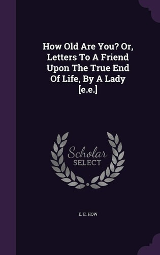 How Old Are You? Or, Letters To A Friend Upon The True End Of Life, By A Lady [E.E.]