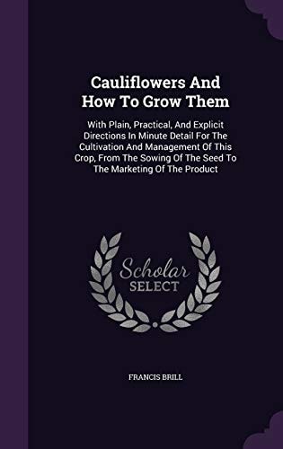 Cauliflowers And How To Grow Them With Plain, Practical, And Explicit Directions In Minute Detail For The Cultivation And Management Of This Crop, From The Sowing Of The Seed To The Marketing Of The Product