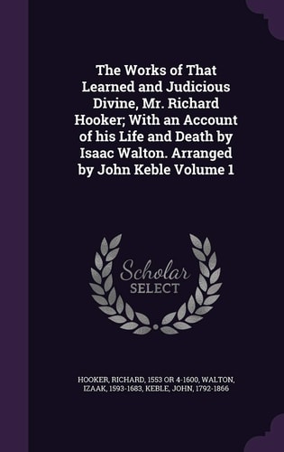 The Works of That Learned and Judicious Divine, Mr. Richard Hooker; With an Account of His Life and Death by Isaac Walton. Arranged by John Keble Volume 1