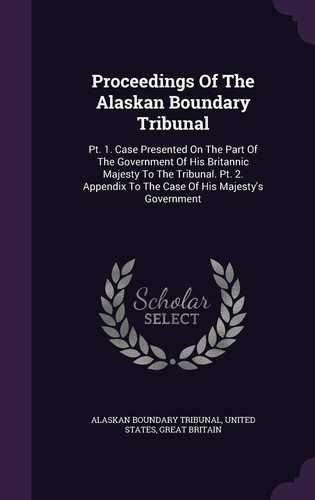 Proceedings of the Alaskan Boundary Tribunal PT. 1. Case Presented on the Part of the Government of His Britannic Majesty to the Tribunal. PT. 2. Appendix to the Case of His Majesty's Government
