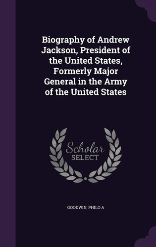 Biography of Andrew Jackson, President of the United States, Formerly Major General in the Army of the United States