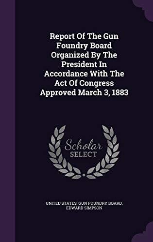 Report Of The Gun Foundry Board Organized By The President In Accordance With The Act Of Congress Approved March 3, 1883
