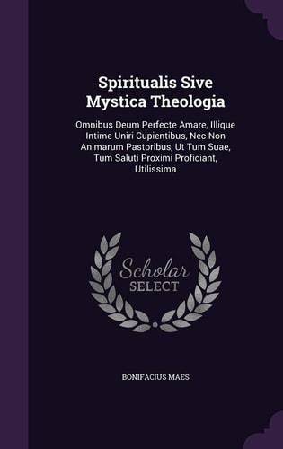 Spiritualis Sive Mystica Theologia Omnibus Deum Perfecte Amare, Illique Intime Uniri Cupientibus, Nec Non Animarum Pastoribus, Ut Tum Suae, Tum Saluti Proximi Proficiant, Utilissima