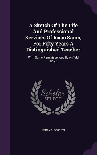 A Sketch Of The Life And Professional Services Of Isaac Sams, For Fifty Years A Distinguished Teacher With Some Reminiscences By An Old Boy.