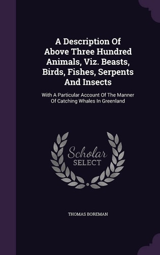 A Description Of Above Three Hundred Animals, Viz. Beasts, Birds, Fishes, Serpents And Insects With A Particular Account Of The Manner Of Catching Whales In Greenland