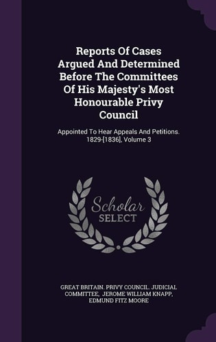 Reports of Cases Argued and Determined Before the Committees of His Majesty's Most Honourable Privy Council Appointed to Hear Appeals and Petitions. 1829-[1836], Volume 3