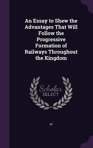 An Essay to Shew the Advantages That Will Follow the Progressive Formation of Railways Throughout the Kingdom