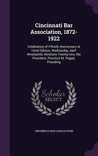 Cincinnati Bar Association, 1872-1922 Celebration of Fiftieth Anniversary at Hotel Gibson, Wednesday, April Nineteenth, Nineteen Twenty-Two, the President, Province M. Pogue, Presiding