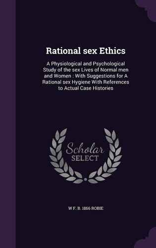 Rational Sex Ethics A Physiological and Psychological Study of the Sex Lives of Normal Men and Women: With Suggestions for a Rational Sex Hygiene with References to Actual Case Histories