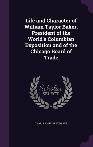 Life and Character of William Taylor Baker, President of the World's Columbian Exposition and of the Chicago Board of Trade