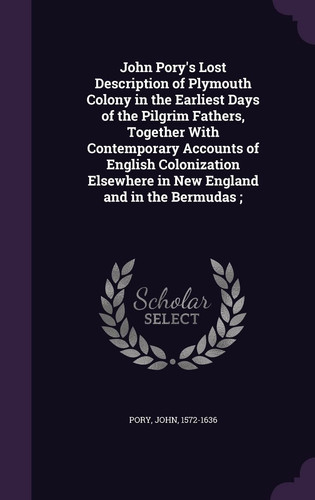 John Pory's Lost Description of Plymouth Colony in the Earliest Days of the Pilgrim Fathers, Together With Contemporary Accounts of English Colonization Elsewhere in New England and in the Bermudas;