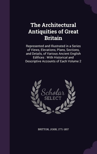 The Architectural Antiquities of Great Britain Represented and Illustrated in a Series of Views, Elevations, Plans, Sections, and Details, of Various Ancient English Edifices: With Historical and Descriptive Accounts of Each Volume 2