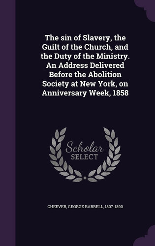 The Sin of Slavery, the Guilt of the Church, and the Duty of the Ministry. an Address Delivered Before the Abolition Society at New York, on Anniversary Week, 1858