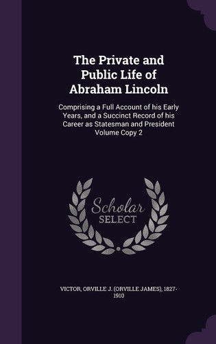 The Private and Public Life of Abraham Lincoln Comprising a Full Account of His Early Years, and a Succinct Record of His Career As Statesman and President Volume Copy 2