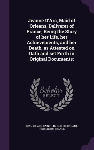 Jeanne D'Arc, Maid of Orleans, Deliverer of France; Being the Story of Her Life, Her Achievements, and Her Death, As Attested on Oath and Set Forth in Original Documents;