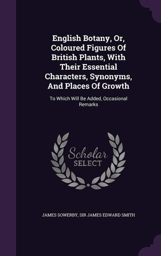 English Botany, Or, Coloured Figures Of British Plants, With Their Essential Characters, Synonyms, And Places Of Growth To Which Will Be Added, Occasional Remarks