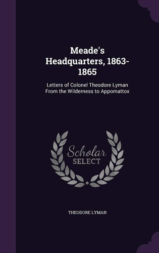 Meade's Headquarters, 1863-1865 Letters of Colonel Theodore Lyman From the Wilderness to Appomattox