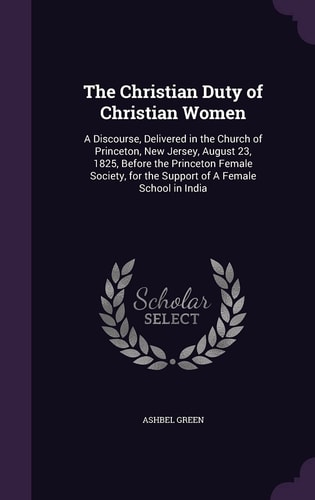 The Christian Duty of Christian Women A Discourse, Delivered in the Church of Princeton, New Jersey, August 23, 1825, Before the Princeton Female Society, for the Support of a Female School in India