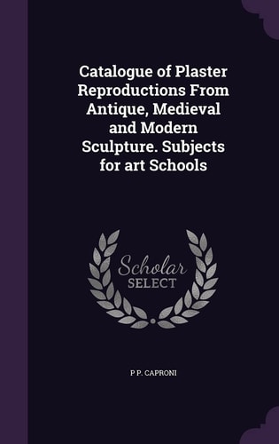 Catalogue of Plaster Reproductions From Antique, Medieval and Modern Sculpture. Subjects for Art Schools