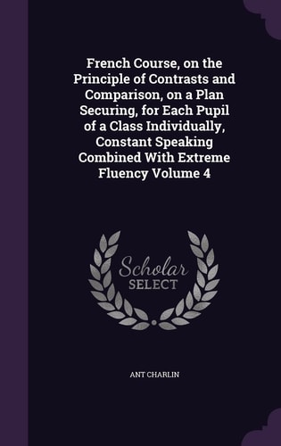 French Course, on the Principle of Contrasts and Comparison, on a Plan Securing, for Each Pupil of a Class Individually, Constant Speaking Combined With Extreme Fluency Volume 4