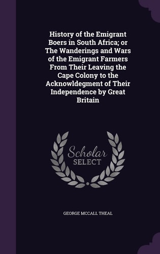 History of the Emigrant Boers in South Africa; Or The Wanderings and Wars of the Emigrant Farmers From Their Leaving the Cape Colony to the Acknowldegment of Their Independence by Great Britain