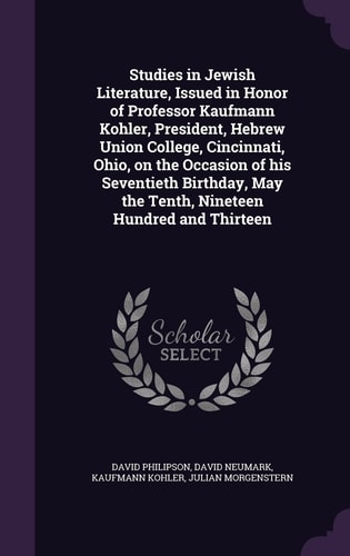 Studies in Jewish Literature, Issued in Honor of Professor Kaufmann Kohler, President, Hebrew Union College, Cincinnati, Ohio, on the Occasion of His Seventieth Birthday, May the Tenth, Nineteen Hundred and Thirteen