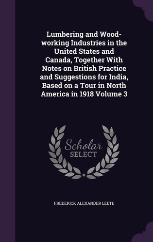 Lumbering and Wood-Working Industries in the United States and Canada, Together with Notes on British Practice and Suggestions for India, Based on a Tour in North America in 1918 Volume 3