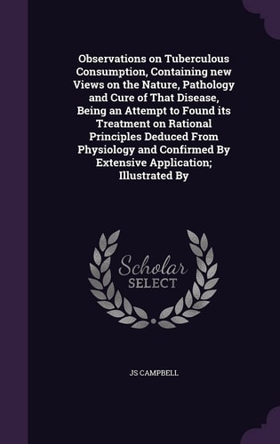 Observations on Tuberculous Consumption, Containing New Views on the Nature, Pathology and Cure of That Disease, Being an Attempt to Found Its Treatment on Rational Principles Deduced From Physiology and Confirmed By Extensive Application; Illustrated By