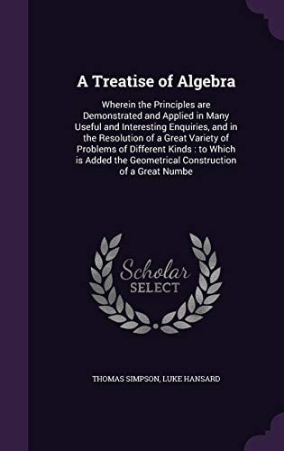 A Treatise of Algebra Wherein the Principles Are Demonstrated and Applied in Many Useful and Interesting Enquiries, and in the Resolution of a Great Variety of Problems of Different Kinds: To Which Is Added the Geometrical Construction of a Great Numbe