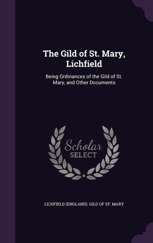 The Gild of St. Mary, Lichfield Being Ordinances of the Gild of St. Mary, and Other Documents