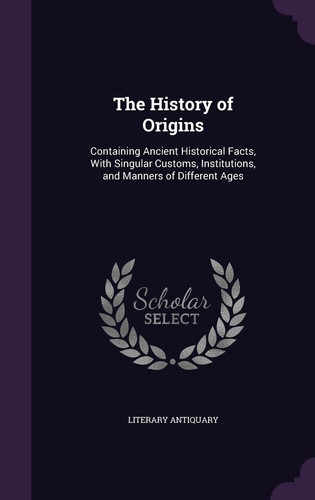 The History of Origins Containing Ancient Historical Facts, With Singular Customs, Institutions, and Manners of Different Ages