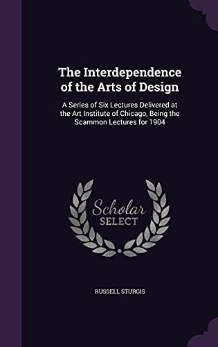The Interdependence of the Arts of Design A Series of Six Lectures Delivered at the Art Institute of Chicago, Being the Scammon Lectures For 1904