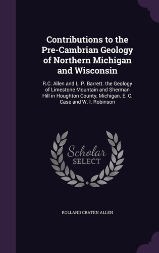 Contributions to the Pre-Cambrian Geology of Northern Michigan and Wisconsin R. C. Allen and L. P. Barrett. the Geology of Limestone Mountain and Sherman Hill in Houghton County, Michigan. E. C. Case and W. I. Robinson