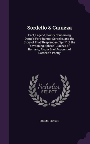 Sordello & Cunizza Fact, Legend, Poetry Concerning Dante's Fore-Runner Sordello, and the Story of That 'Resplendent Spirit' of the 's Wooning Sphere, ' Cunizza of Romano; Also a Brief Account of Sordello's Poetry
