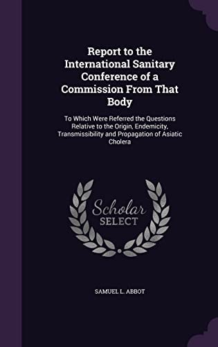 Report to the International Sanitary Conference of a Commission From That Body To Which Were Referred the Questions Relative to the Origin, Endemicity, Transmissibility and Propagation of Asiatic Cholera